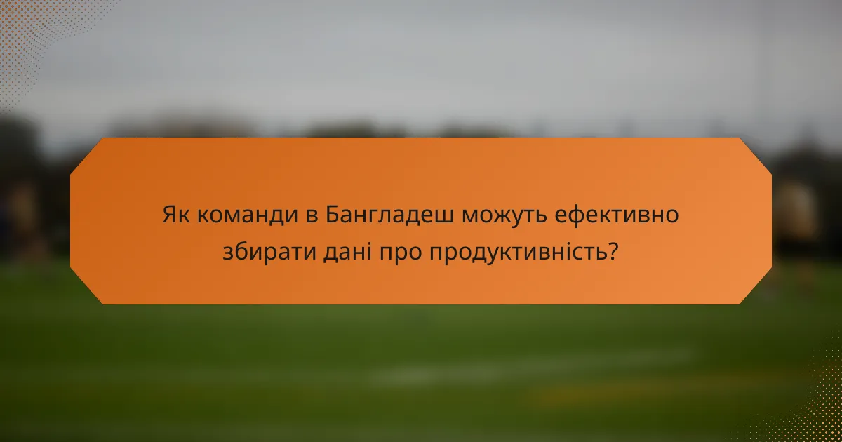 Як команди в Бангладеш можуть ефективно збирати дані про продуктивність?